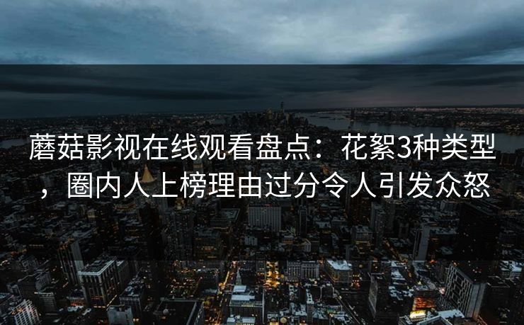 蘑菇影视在线观看盘点：花絮3种类型，圈内人上榜理由过分令人引发众怒