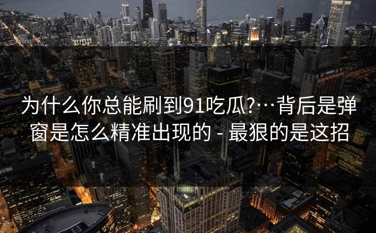 为什么你总能刷到91吃瓜?…背后是弹窗是怎么精准出现的 - 最狠的是这招
