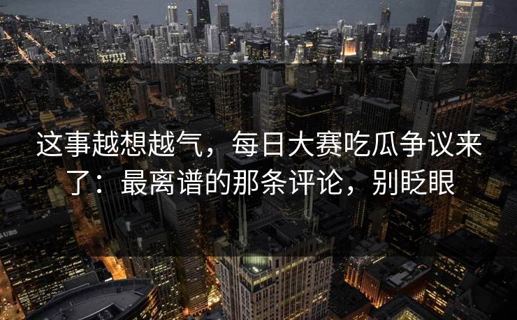 这事越想越气，每日大赛吃瓜争议来了：最离谱的那条评论，别眨眼