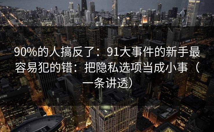 90%的人搞反了：91大事件的新手最容易犯的错：把隐私选项当成小事（一条讲透）