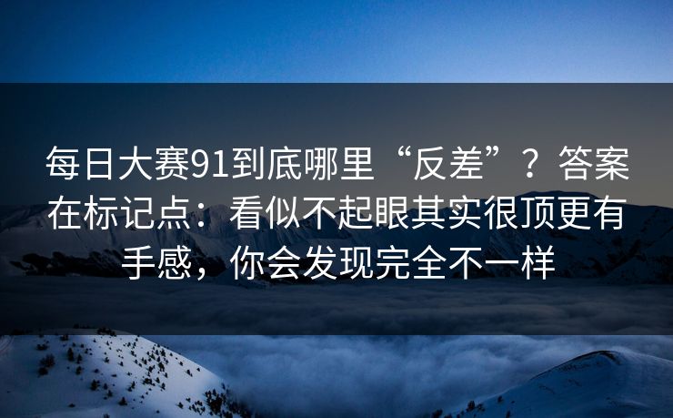 每日大赛91到底哪里“反差”？答案在标记点：看似不起眼其实很顶更有手感，你会发现完全不一样