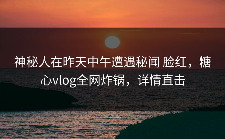 神秘人在昨天中午遭遇秘闻 脸红，糖心vlog全网炸锅，详情直击