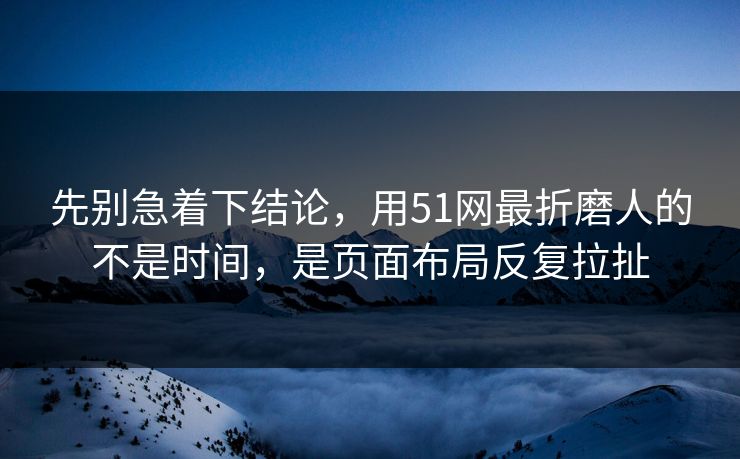 先别急着下结论，用51网最折磨人的不是时间，是页面布局反复拉扯