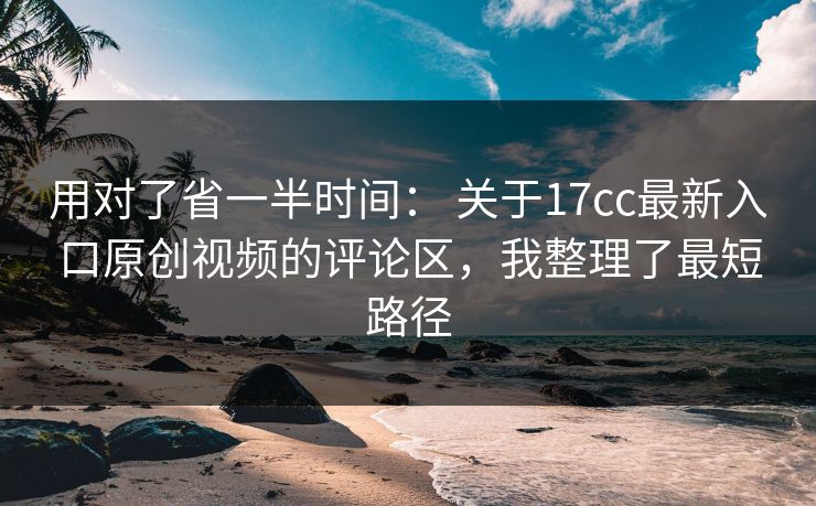用对了省一半时间： 关于17cc最新入口原创视频的评论区，我整理了最短路径