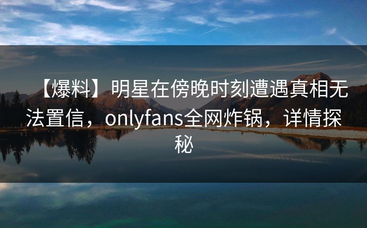 【爆料】明星在傍晚时刻遭遇真相无法置信，onlyfans全网炸锅，详情探秘