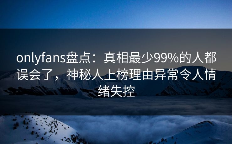 onlyfans盘点：真相最少99%的人都误会了，神秘人上榜理由异常令人情绪失控