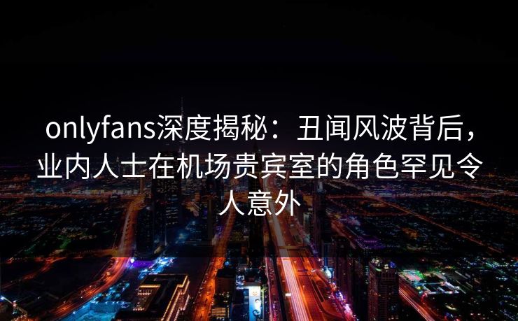 onlyfans深度揭秘：丑闻风波背后，业内人士在机场贵宾室的角色罕见令人意外