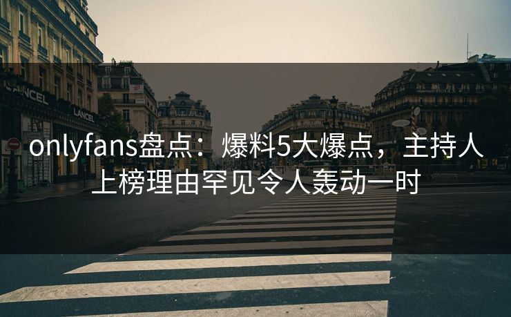 onlyfans盘点：爆料5大爆点，主持人上榜理由罕见令人轰动一时