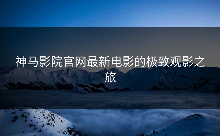 神马影院官网最新电影的极致观影之旅