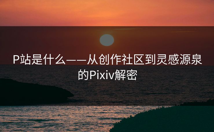 P站是什么——从创作社区到灵感源泉的Pixiv解密