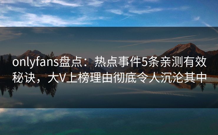 onlyfans盘点：热点事件5条亲测有效秘诀，大V上榜理由彻底令人沉沦其中