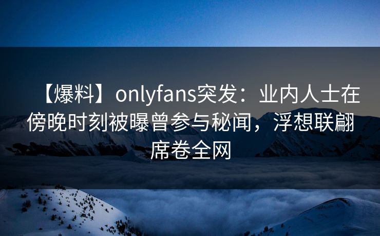 【爆料】onlyfans突发：业内人士在傍晚时刻被曝曾参与秘闻，浮想联翩席卷全网
