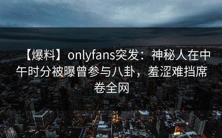 【爆料】onlyfans突发：神秘人在中午时分被曝曾参与八卦，羞涩难挡席卷全网