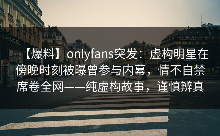 【爆料】onlyfans突发：虚构明星在傍晚时刻被曝曾参与内幕，情不自禁席卷全网——纯虚构故事，谨慎辨真