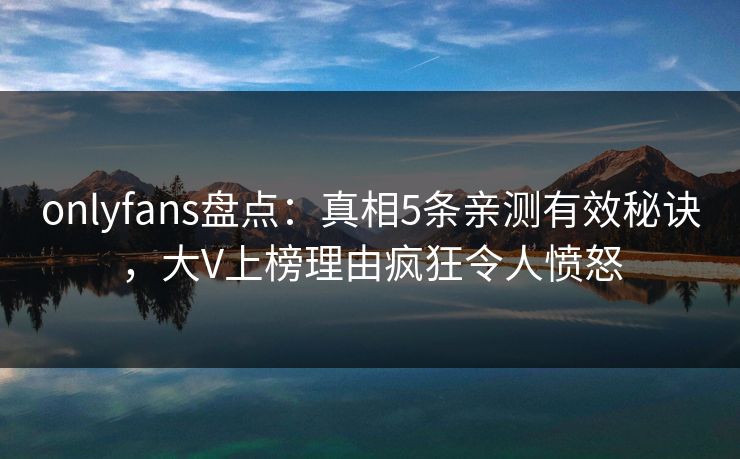 onlyfans盘点：真相5条亲测有效秘诀，大V上榜理由疯狂令人愤怒