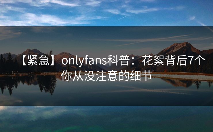【紧急】onlyfans科普：花絮背后7个你从没注意的细节