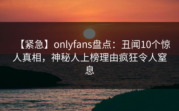 【紧急】onlyfans盘点：丑闻10个惊人真相，神秘人上榜理由疯狂令人窒息