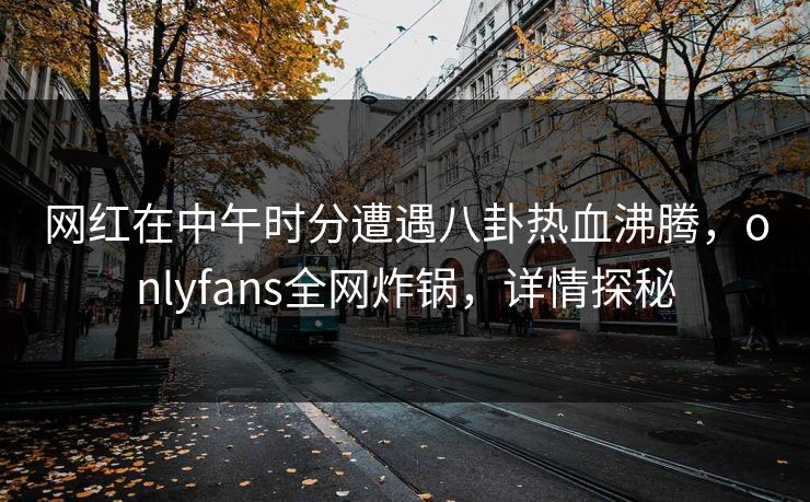 网红在中午时分遭遇八卦热血沸腾，onlyfans全网炸锅，详情探秘