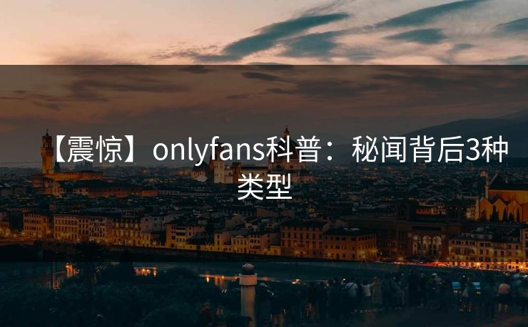 【震惊】onlyfans科普：秘闻背后3种类型