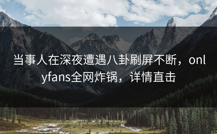 当事人在深夜遭遇八卦刷屏不断，onlyfans全网炸锅，详情直击