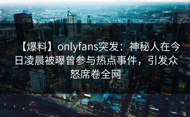 【爆料】onlyfans突发：神秘人在今日凌晨被曝曾参与热点事件，引发众怒席卷全网