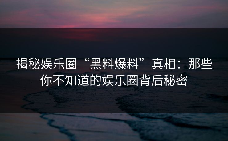 揭秘娱乐圈“黑料爆料”真相：那些你不知道的娱乐圈背后秘密