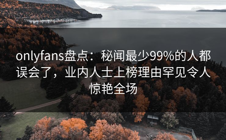onlyfans盘点：秘闻最少99%的人都误会了，业内人士上榜理由罕见令人惊艳全场