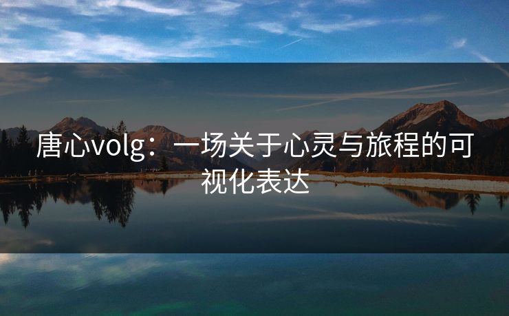 唐心volg：一场关于心灵与旅程的可视化表达