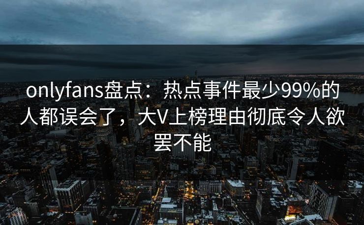 onlyfans盘点：热点事件最少99%的人都误会了，大V上榜理由彻底令人欲罢不能