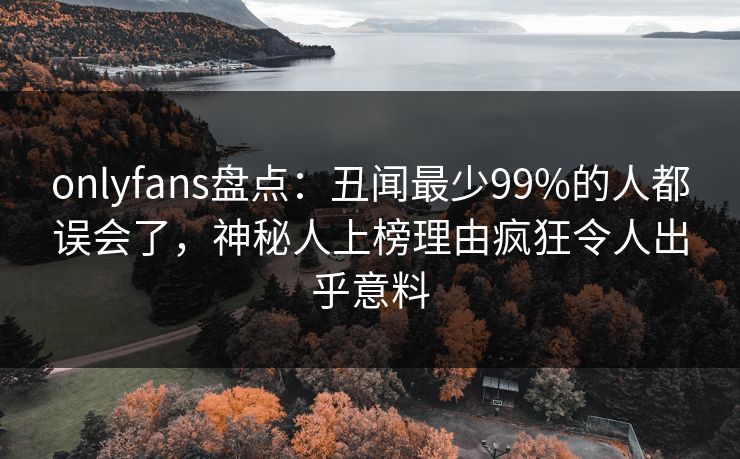 onlyfans盘点:丑闻最少99%的人都误会了,神秘人上榜理由疯狂令人出乎意料