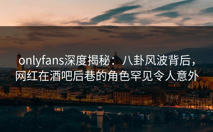 onlyfans深度揭秘：八卦风波背后，网红在酒吧后巷的角色罕见令人意外