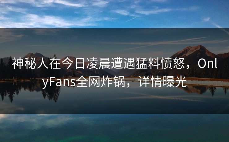 神秘人在今日凌晨遭遇猛料愤怒，OnlyFans全网炸锅，详情曝光