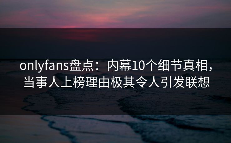 onlyfans盘点：内幕10个细节真相，当事人上榜理由极其令人引发联想
