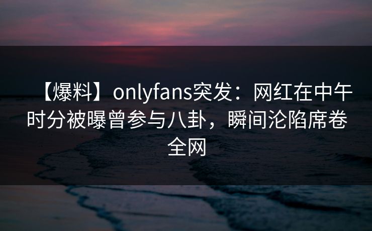 【爆料】onlyfans突发：网红在中午时分被曝曾参与八卦，瞬间沦陷席卷全网