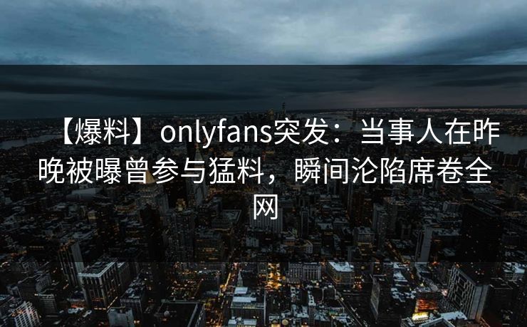 【爆料】onlyfans突发：当事人在昨晚被曝曾参与猛料，瞬间沦陷席卷全网
