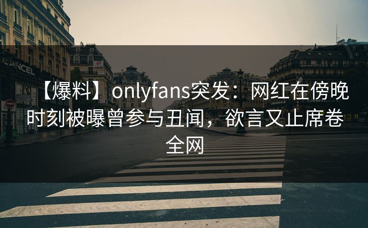 【爆料】onlyfans突发：网红在傍晚时刻被曝曾参与丑闻，欲言又止席卷全网