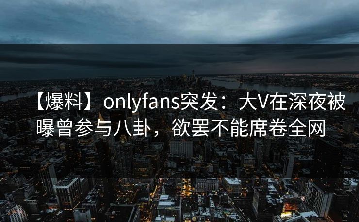 【爆料】onlyfans突发：大V在深夜被曝曾参与八卦，欲罢不能席卷全网