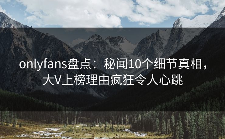 onlyfans盘点：秘闻10个细节真相，大V上榜理由疯狂令人心跳