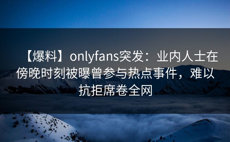 【爆料】onlyfans突发：业内人士在傍晚时刻被曝曾参与热点事件，难以抗拒席卷全网