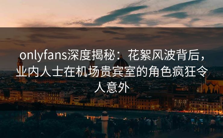 onlyfans深度揭秘:花絮风波背后,业内人士在机场贵宾室的角色疯狂令人意外 onlyfans深度揭秘:花絮风波背后,业内人士在机场贵宾室的角色疯狂令人意外