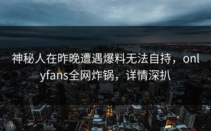 神秘人在昨晚遭遇爆料无法自持，onlyfans全网炸锅，详情深扒