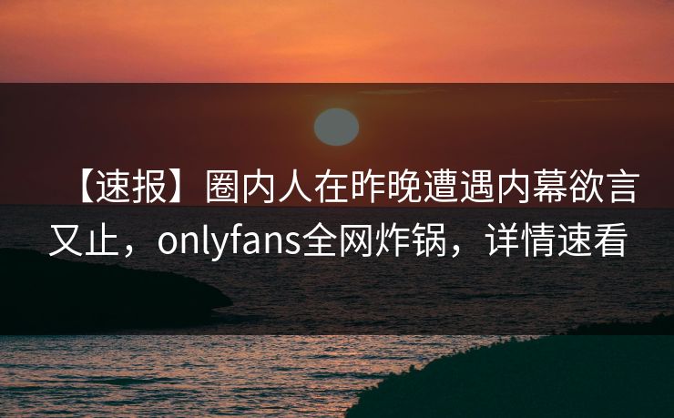 【速报】圈内人在昨晚遭遇内幕欲言又止,onlyfans全网炸锅,详情速看 【速报】圈内人在昨晚遭遇内幕欲言又止,onlyfans全网炸锅,详情速看