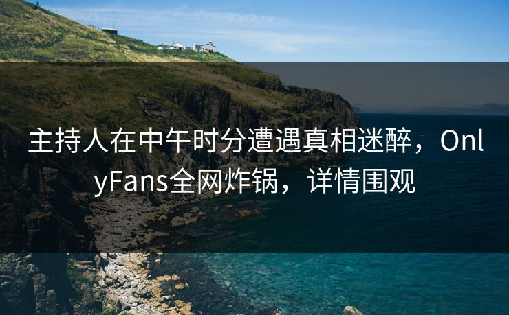 主持人在中午时分遭遇真相迷醉，OnlyFans全网炸锅，详情围观
