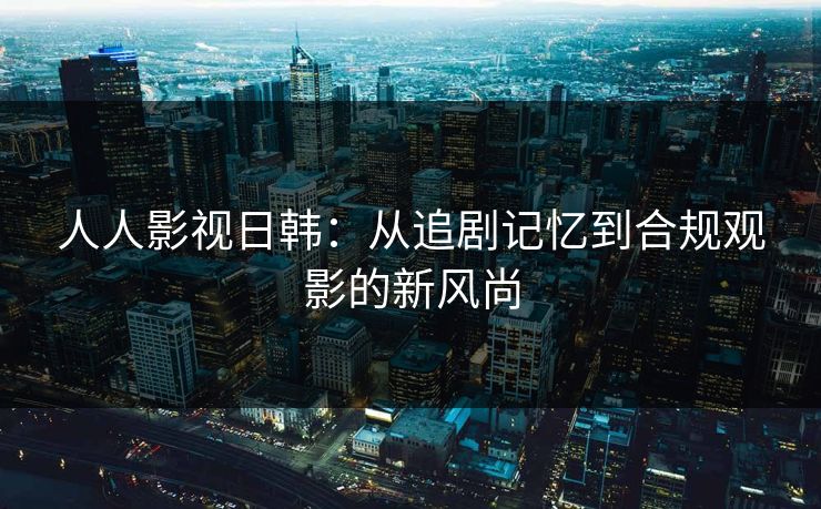 人人影视日韩：从追剧记忆到合规观影的新风尚