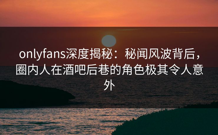 onlyfans深度揭秘：秘闻风波背后，圈内人在酒吧后巷的角色极其令人意外