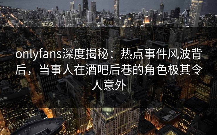 onlyfans深度揭秘：热点事件风波背后，当事人在酒吧后巷的角色极其令人意外