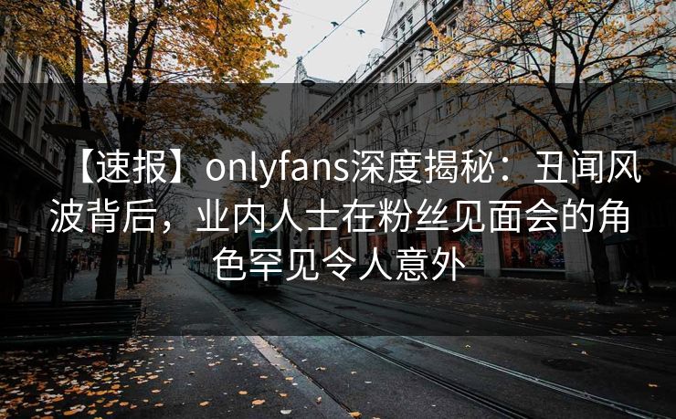【速报】onlyfans深度揭秘：丑闻风波背后，业内人士在粉丝见面会的角色罕见令人意外