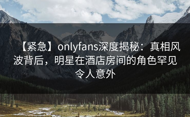 【紧急】onlyfans深度揭秘：真相风波背后，明星在酒店房间的角色罕见令人意外
