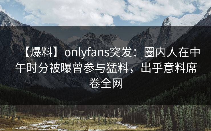 【爆料】onlyfans突发:圈内人在中午时分被曝曾参与猛料,出乎意料席卷全网 【爆料】onlyfans突发:圈内人在中午时分被曝曾参与猛料,出乎意料席卷全网