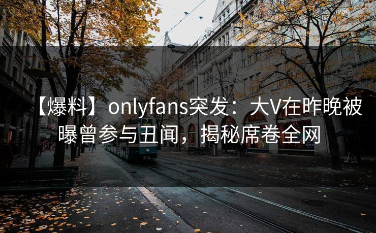 【爆料】onlyfans突发：大V在昨晚被曝曾参与丑闻，揭秘席卷全网